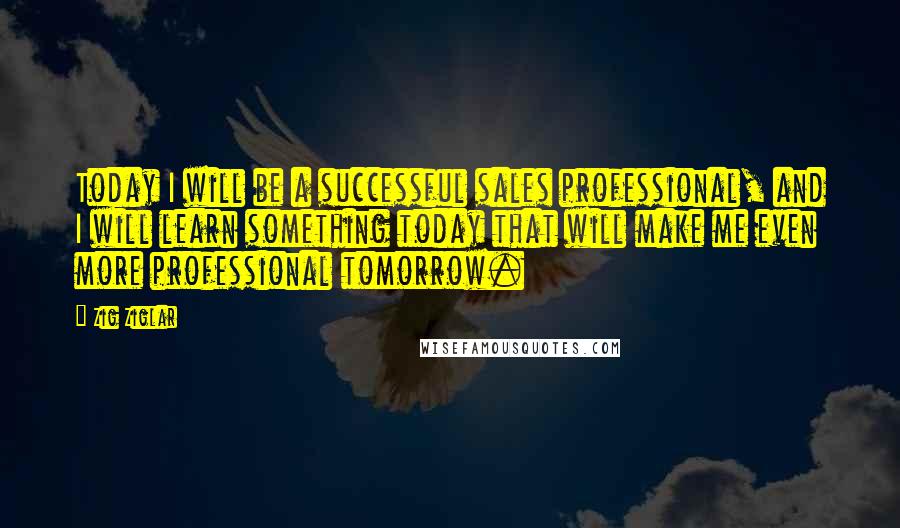 Zig Ziglar Quotes: Today I will be a successful sales professional, and I will learn something today that will make me even more professional tomorrow.