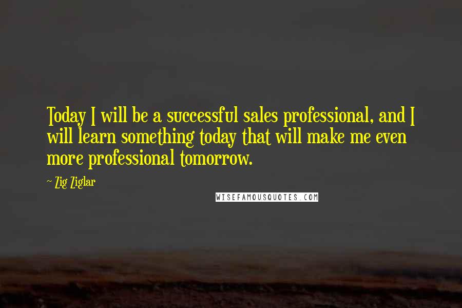 Zig Ziglar Quotes: Today I will be a successful sales professional, and I will learn something today that will make me even more professional tomorrow.