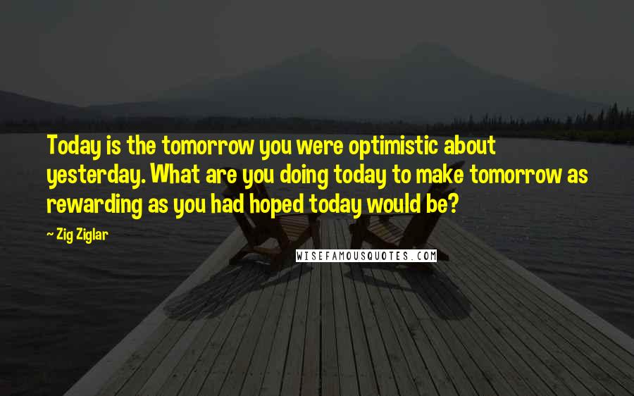 Zig Ziglar Quotes: Today is the tomorrow you were optimistic about yesterday. What are you doing today to make tomorrow as rewarding as you had hoped today would be?