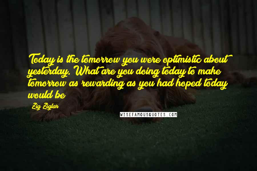 Zig Ziglar Quotes: Today is the tomorrow you were optimistic about yesterday. What are you doing today to make tomorrow as rewarding as you had hoped today would be?