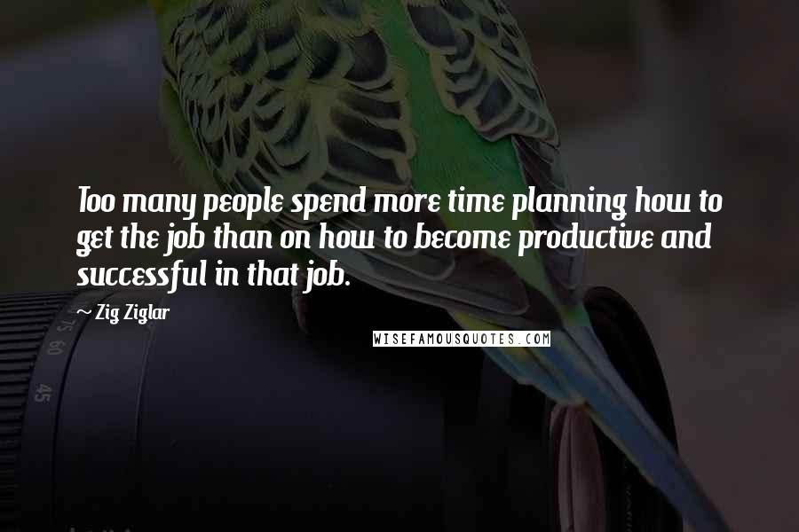 Zig Ziglar Quotes: Too many people spend more time planning how to get the job than on how to become productive and successful in that job.