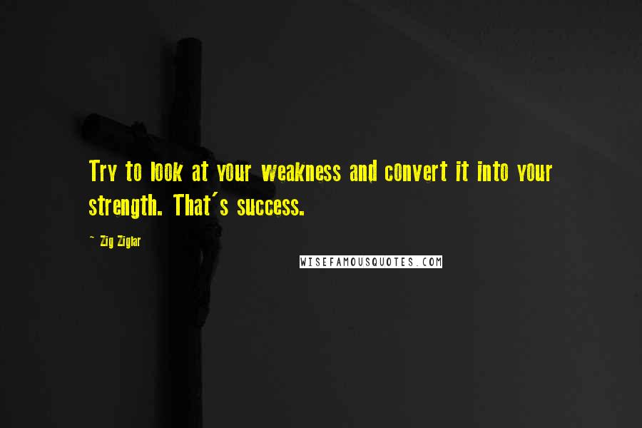 Zig Ziglar Quotes: Try to look at your weakness and convert it into your strength. That's success.