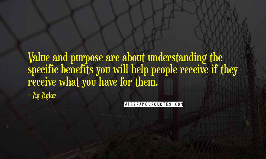 Zig Ziglar Quotes: Value and purpose are about understanding the specific benefits you will help people receive if they receive what you have for them.