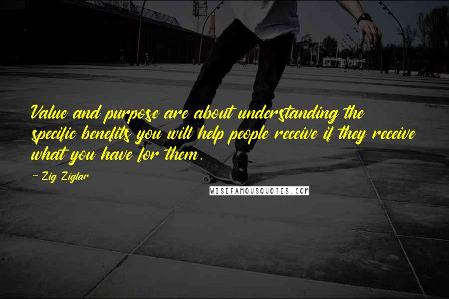 Zig Ziglar Quotes: Value and purpose are about understanding the specific benefits you will help people receive if they receive what you have for them.