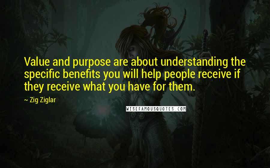 Zig Ziglar Quotes: Value and purpose are about understanding the specific benefits you will help people receive if they receive what you have for them.