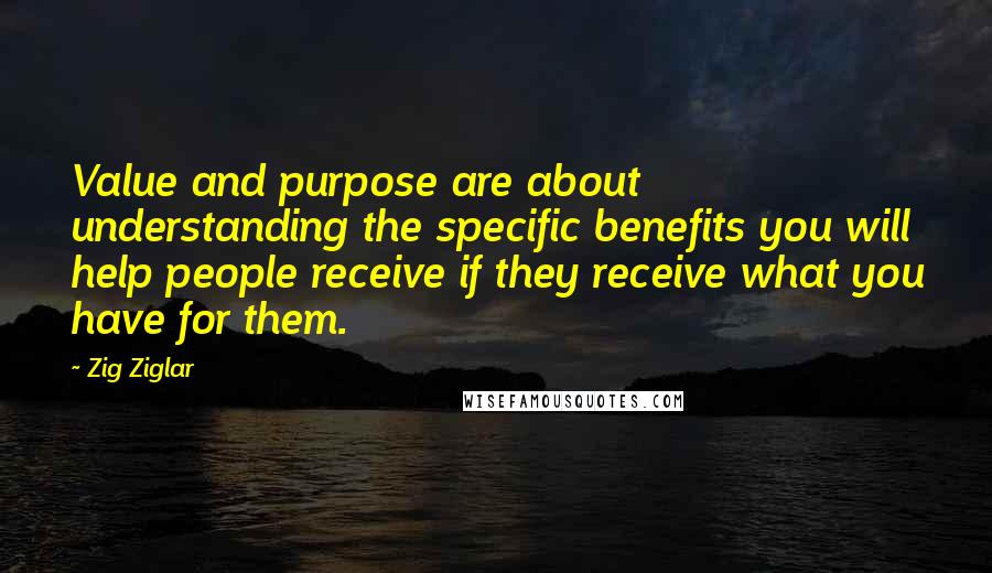 Zig Ziglar Quotes: Value and purpose are about understanding the specific benefits you will help people receive if they receive what you have for them.