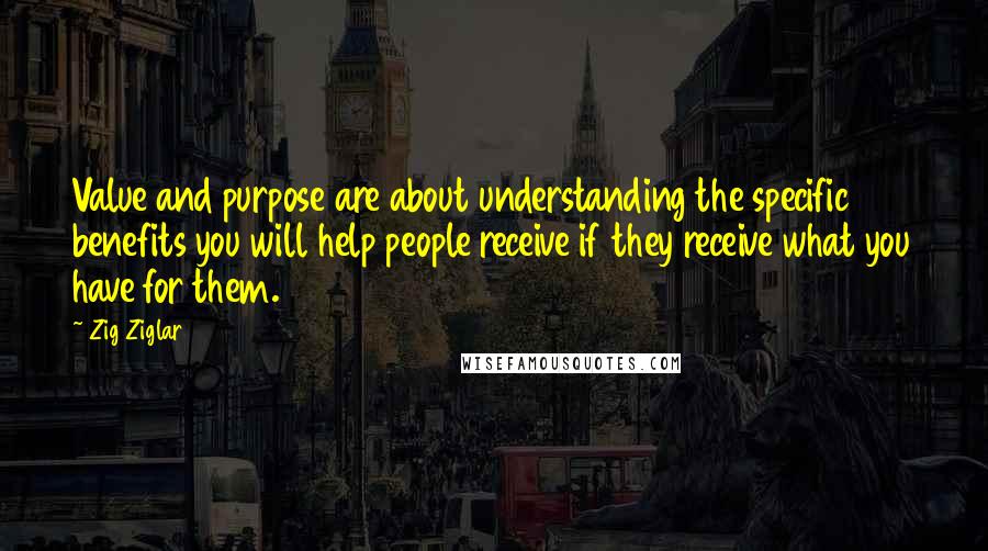 Zig Ziglar Quotes: Value and purpose are about understanding the specific benefits you will help people receive if they receive what you have for them.