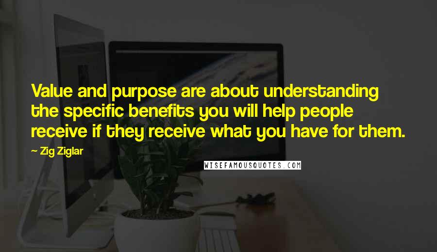 Zig Ziglar Quotes: Value and purpose are about understanding the specific benefits you will help people receive if they receive what you have for them.