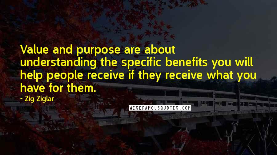 Zig Ziglar Quotes: Value and purpose are about understanding the specific benefits you will help people receive if they receive what you have for them.