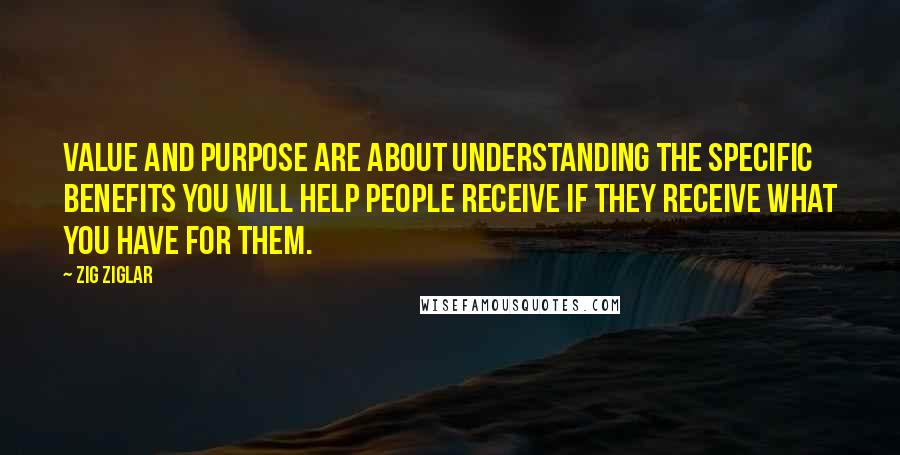 Zig Ziglar Quotes: Value and purpose are about understanding the specific benefits you will help people receive if they receive what you have for them.