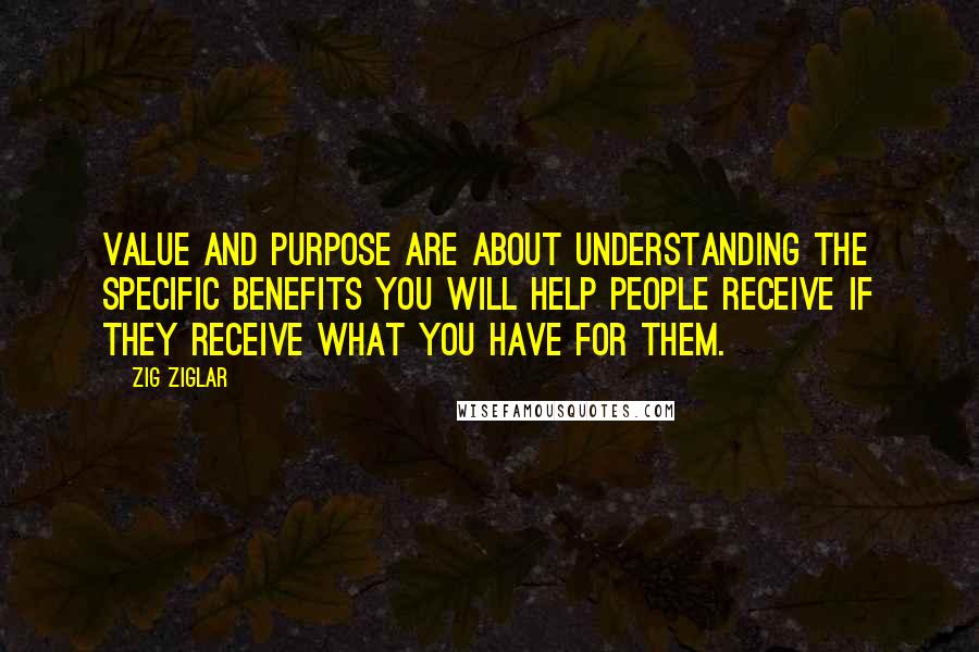 Zig Ziglar Quotes: Value and purpose are about understanding the specific benefits you will help people receive if they receive what you have for them.