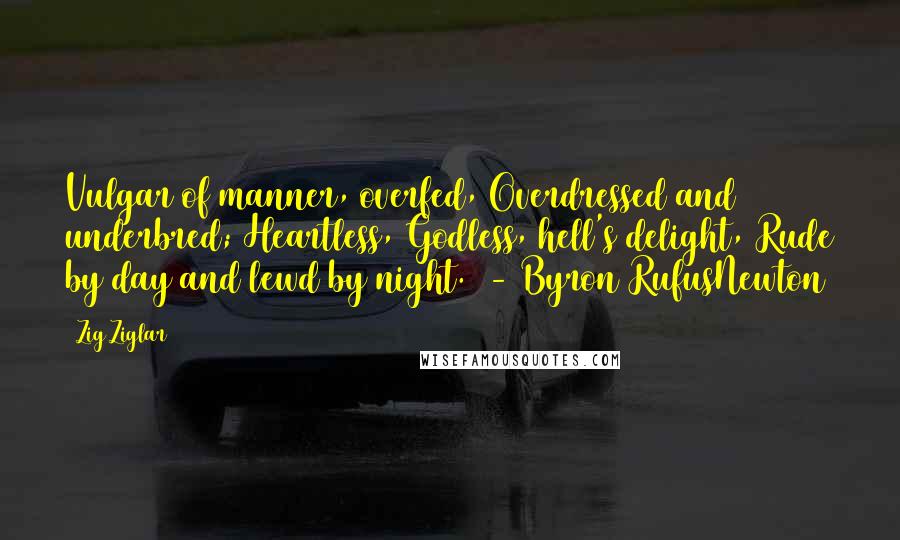 Zig Ziglar Quotes: Vulgar of manner, overfed, Overdressed and underbred; Heartless, Godless, hell's delight, Rude by day and lewd by night. - Byron RufusNewton