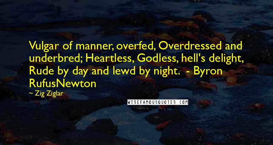 Zig Ziglar Quotes: Vulgar of manner, overfed, Overdressed and underbred; Heartless, Godless, hell's delight, Rude by day and lewd by night.  - Byron RufusNewton