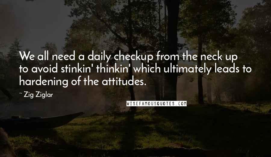 Zig Ziglar Quotes: We all need a daily checkup from the neck up to avoid stinkin' thinkin' which ultimately leads to hardening of the attitudes.
