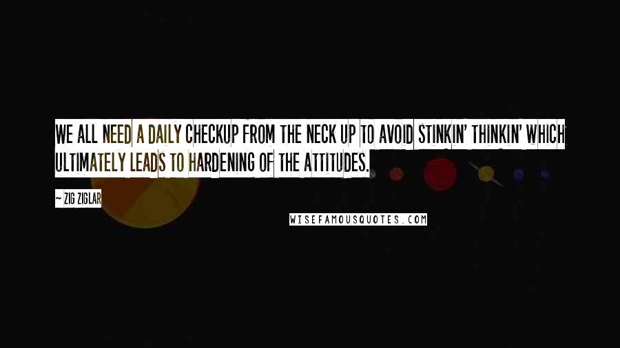Zig Ziglar Quotes: We all need a daily checkup from the neck up to avoid stinkin' thinkin' which ultimately leads to hardening of the attitudes.