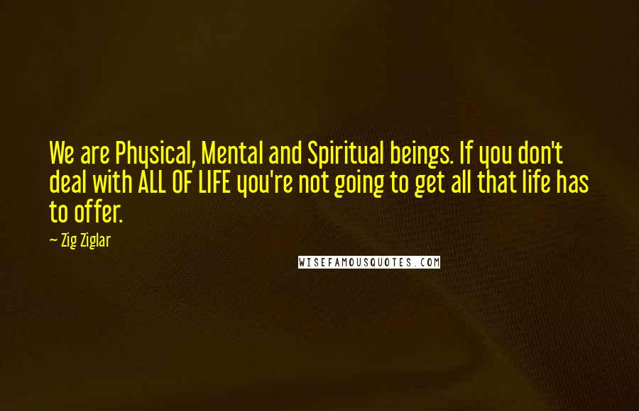 Zig Ziglar Quotes: We are Physical, Mental and Spiritual beings. If you don't deal with ALL OF LIFE you're not going to get all that life has to offer.