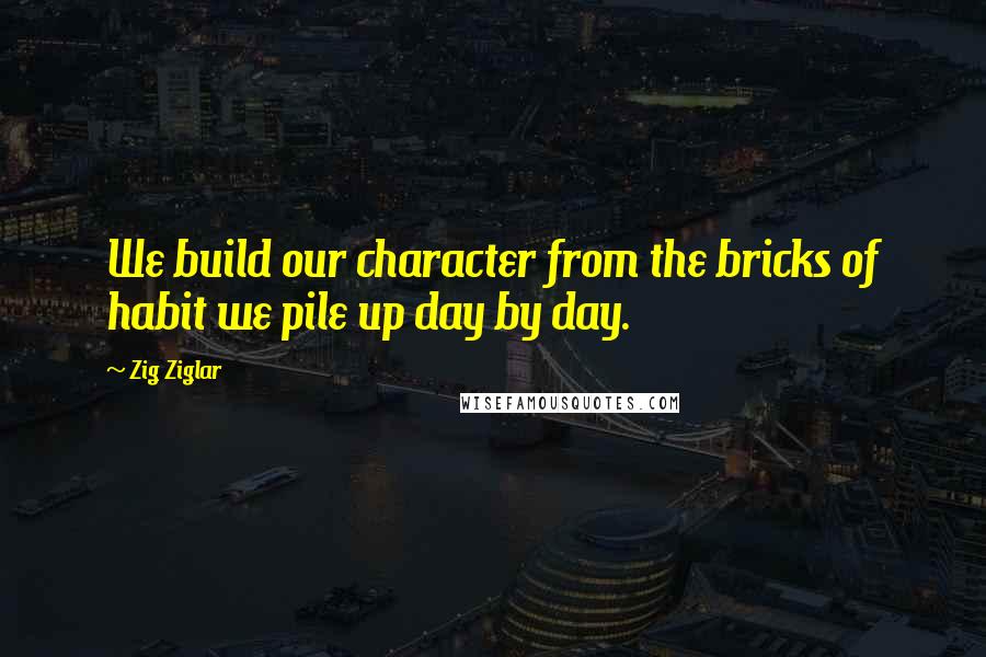 Zig Ziglar Quotes: We build our character from the bricks of habit we pile up day by day.