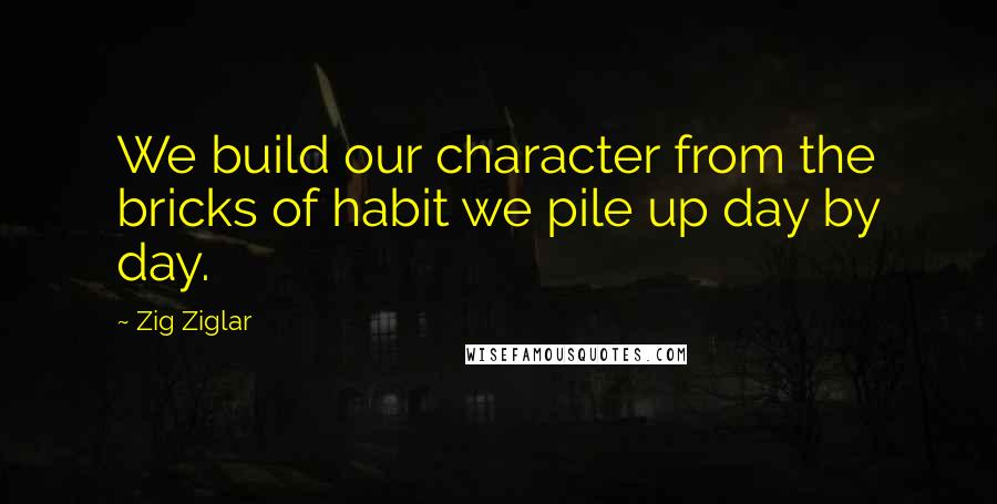 Zig Ziglar Quotes: We build our character from the bricks of habit we pile up day by day.