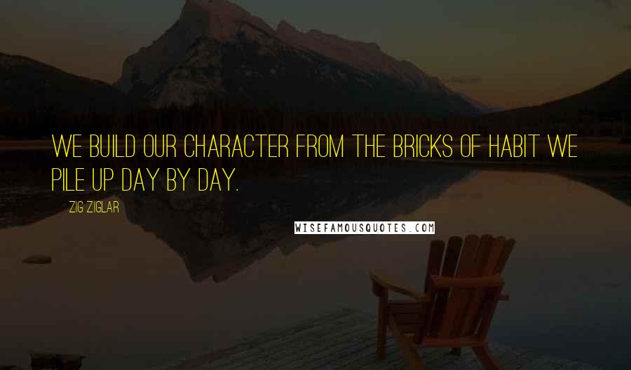 Zig Ziglar Quotes: We build our character from the bricks of habit we pile up day by day.