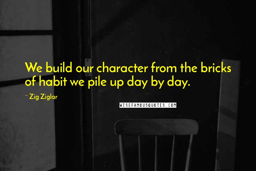 Zig Ziglar Quotes: We build our character from the bricks of habit we pile up day by day.