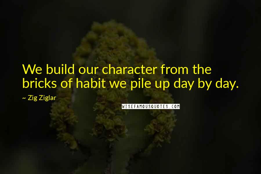 Zig Ziglar Quotes: We build our character from the bricks of habit we pile up day by day.