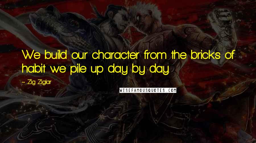 Zig Ziglar Quotes: We build our character from the bricks of habit we pile up day by day.