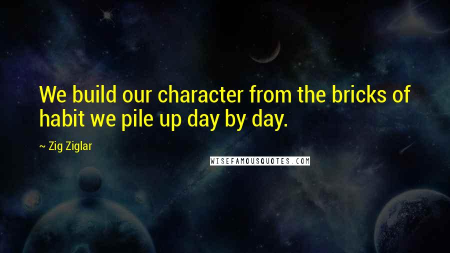 Zig Ziglar Quotes: We build our character from the bricks of habit we pile up day by day.