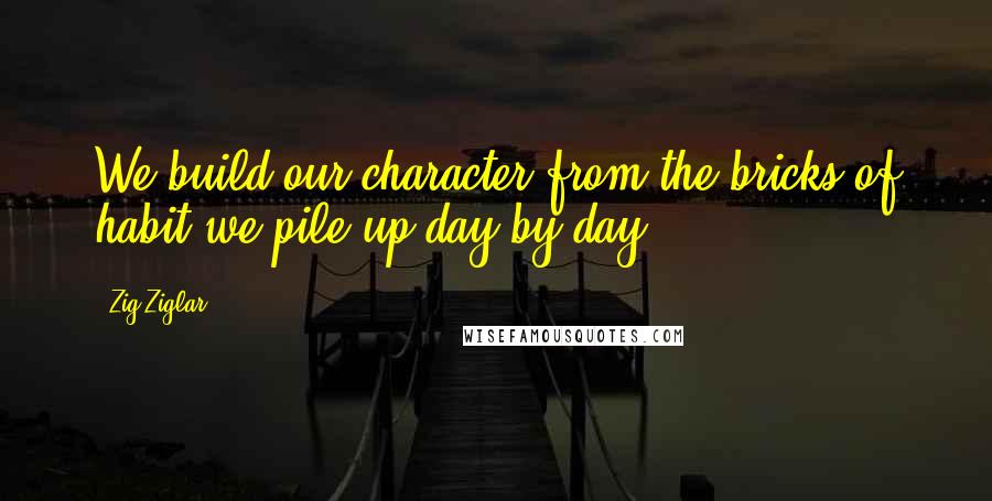 Zig Ziglar Quotes: We build our character from the bricks of habit we pile up day by day.