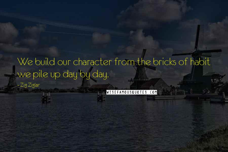 Zig Ziglar Quotes: We build our character from the bricks of habit we pile up day by day.