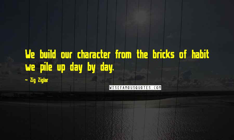 Zig Ziglar Quotes: We build our character from the bricks of habit we pile up day by day.