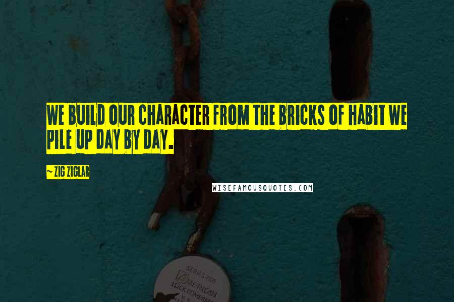 Zig Ziglar Quotes: We build our character from the bricks of habit we pile up day by day.