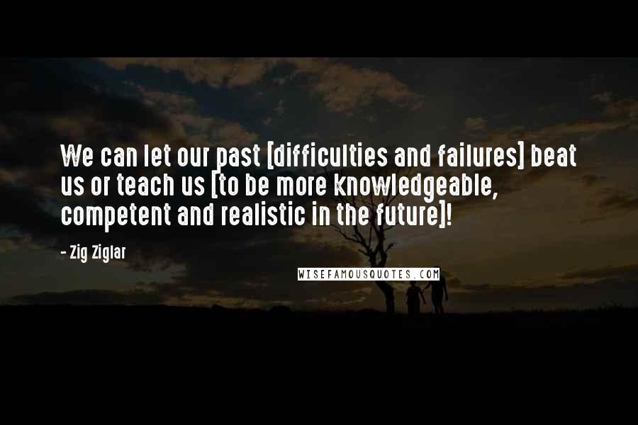 Zig Ziglar Quotes: We can let our past [difficulties and failures] beat us or teach us [to be more knowledgeable, competent and realistic in the future]!