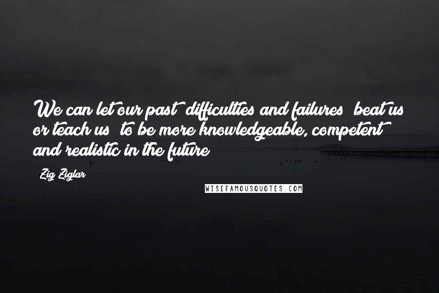 Zig Ziglar Quotes: We can let our past [difficulties and failures] beat us or teach us [to be more knowledgeable, competent and realistic in the future]!