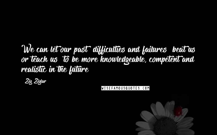 Zig Ziglar Quotes: We can let our past [difficulties and failures] beat us or teach us [to be more knowledgeable, competent and realistic in the future]!