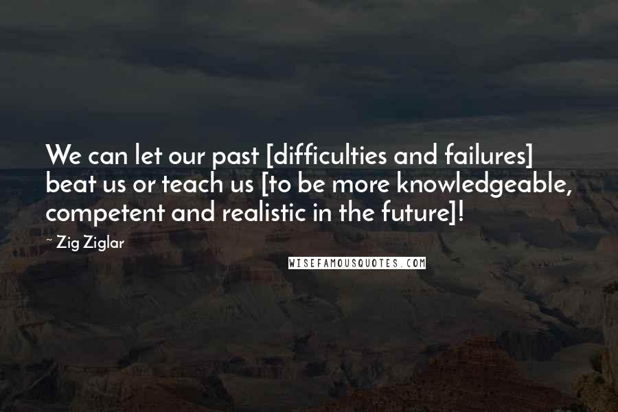 Zig Ziglar Quotes: We can let our past [difficulties and failures] beat us or teach us [to be more knowledgeable, competent and realistic in the future]!