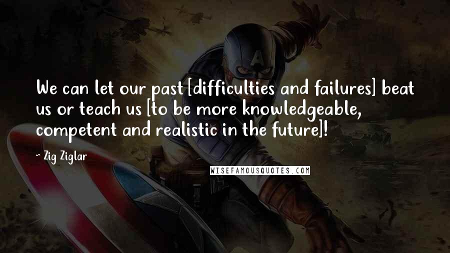 Zig Ziglar Quotes: We can let our past [difficulties and failures] beat us or teach us [to be more knowledgeable, competent and realistic in the future]!