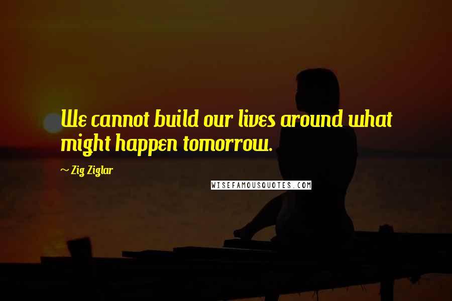 Zig Ziglar Quotes: We cannot build our lives around what might happen tomorrow.