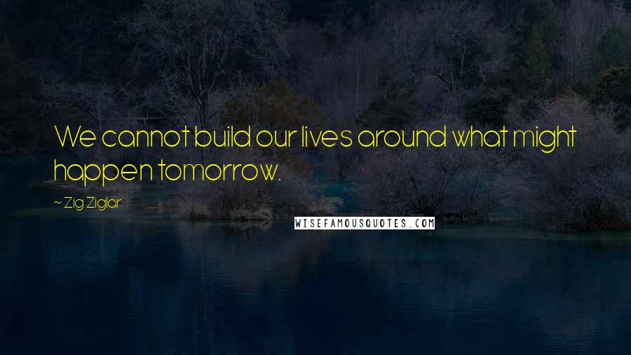 Zig Ziglar Quotes: We cannot build our lives around what might happen tomorrow.