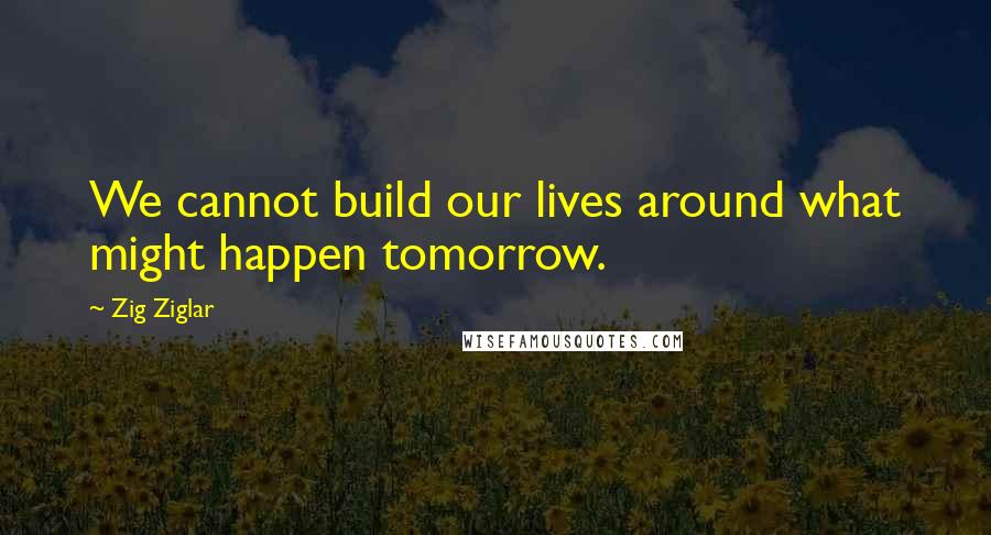 Zig Ziglar Quotes: We cannot build our lives around what might happen tomorrow.