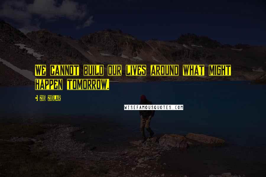 Zig Ziglar Quotes: We cannot build our lives around what might happen tomorrow.