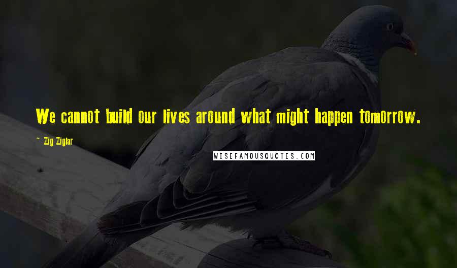 Zig Ziglar Quotes: We cannot build our lives around what might happen tomorrow.