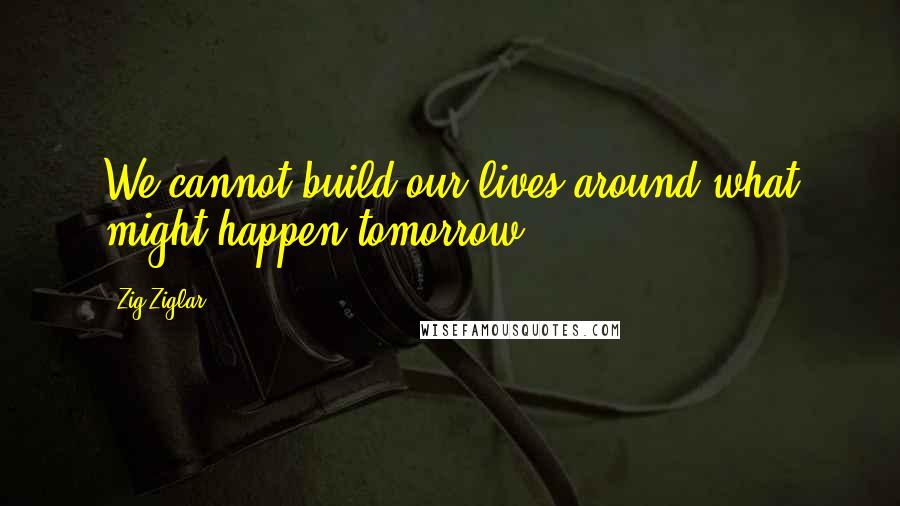 Zig Ziglar Quotes: We cannot build our lives around what might happen tomorrow.