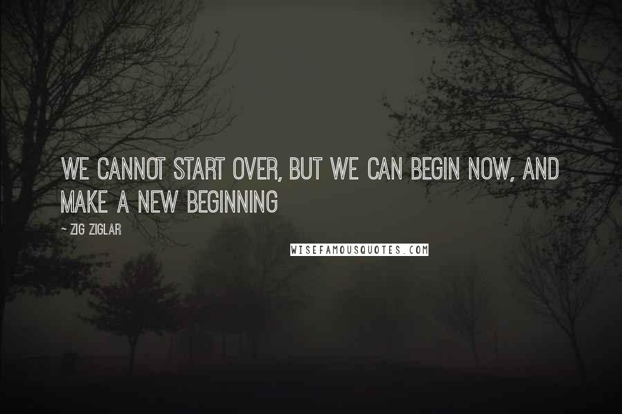 Zig Ziglar Quotes: We cannot start over, but we can begin now, and make a new beginning