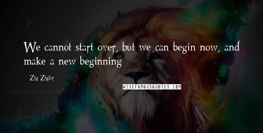 Zig Ziglar Quotes: We cannot start over, but we can begin now, and make a new beginning