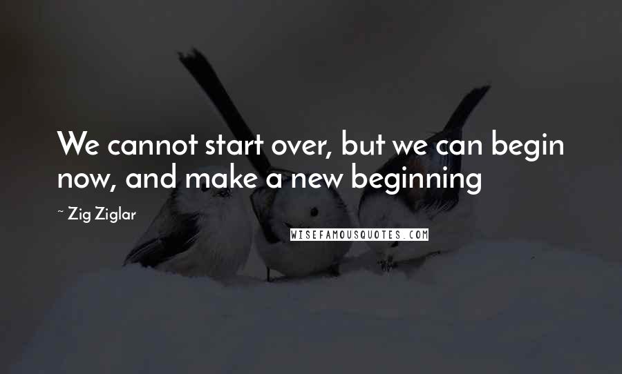 Zig Ziglar Quotes: We cannot start over, but we can begin now, and make a new beginning