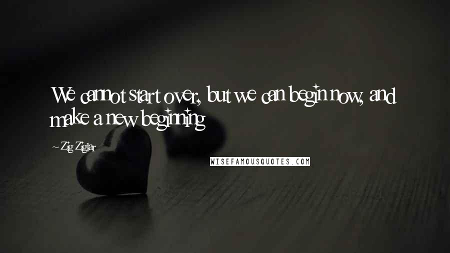 Zig Ziglar Quotes: We cannot start over, but we can begin now, and make a new beginning