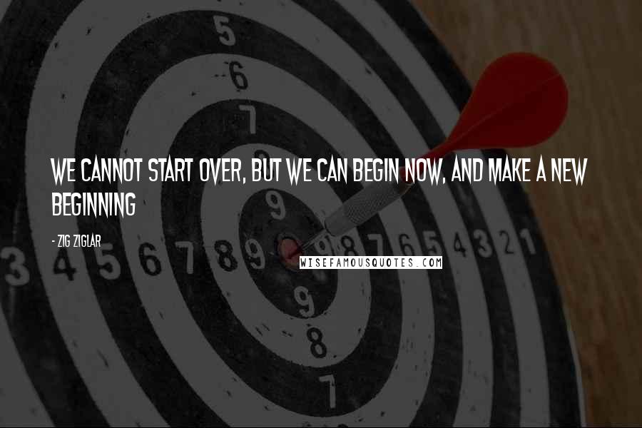 Zig Ziglar Quotes: We cannot start over, but we can begin now, and make a new beginning