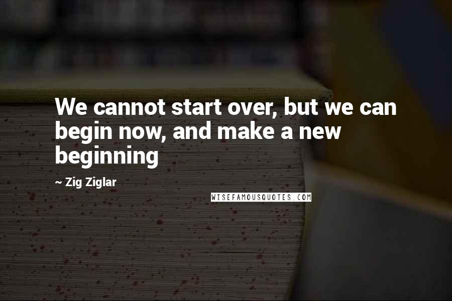 Zig Ziglar Quotes: We cannot start over, but we can begin now, and make a new beginning