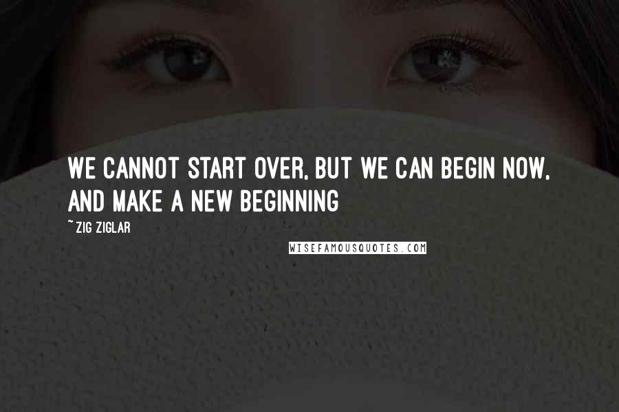 Zig Ziglar Quotes: We cannot start over, but we can begin now, and make a new beginning