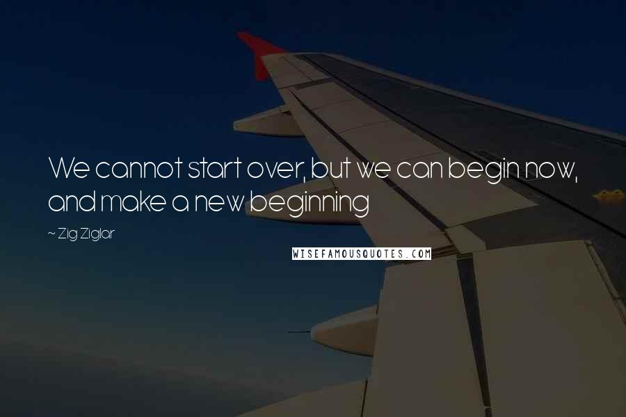 Zig Ziglar Quotes: We cannot start over, but we can begin now, and make a new beginning